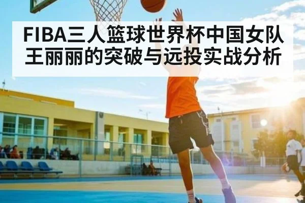 FIBA三人篮球世界杯中国女队王丽丽的突破与远投实战分析